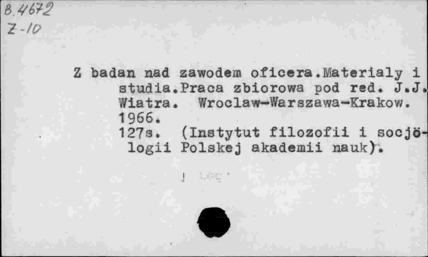 ﻿ъ,УЯ2
Z-/P
Z badan nad zawodem oficera.Materialy 1 atudia.Praca zbiorowa pod red. J.J Wiatra. Wroclaw-Warszawa-Krakow. 1966.
127з. (Instytut filozofii i socjö logii Polakej akademii nauk).